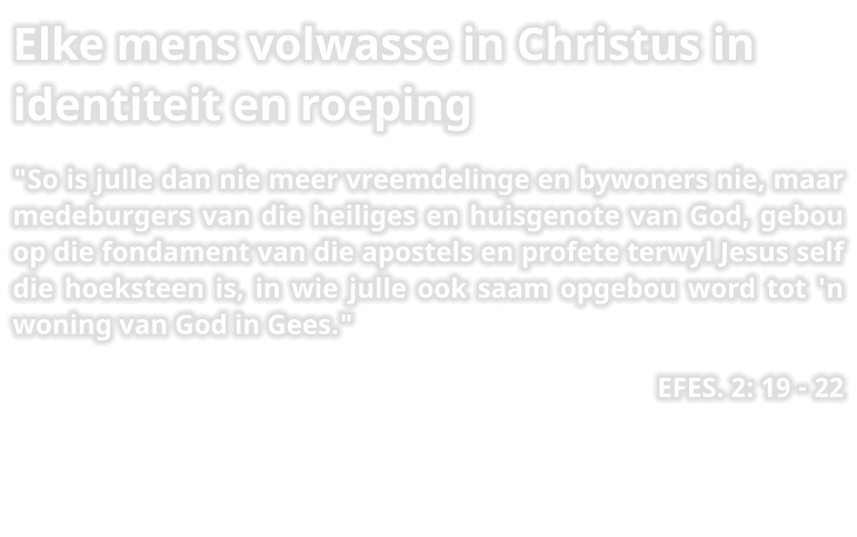 Elke mens volwasse in Christus in identiteit en roeping "So is julle dan nie meer vreemdelinge en bywoners nie, maar medeburgers van die heiliges en huisgenote van God, gebou op die fondament van die apostels en profete terwyl Jesus self die hoeksteen is, in wie julle ook saam opgebou word tot 'n woning van God in Gees." EFES. 2: 19 - 22