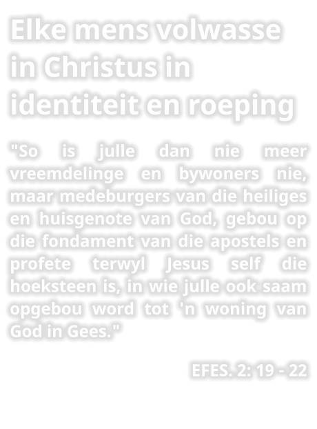 Elke mens volwasse in Christus in identiteit en roeping "So is julle dan nie meer vreemdelinge en bywoners nie, maar medeburgers van die heiliges en huisgenote van God, gebou op die fondament van die apostels en profete terwyl Jesus self die hoeksteen is, in wie julle ook saam opgebou word tot 'n woning van God in Gees." EFES. 2: 19 - 22